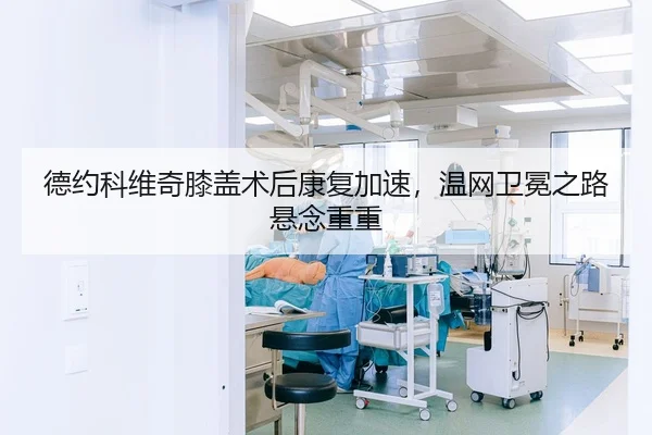 德约科维奇膝盖术后康复加速，温网卫冕之路悬念重重