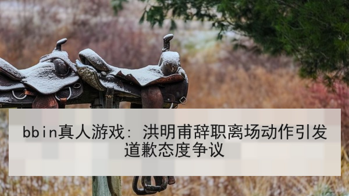 bbin真人游戏: 洪明甫辞职离场动作引发道歉态度争议