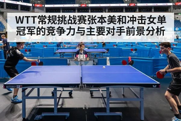 WTT常规挑战赛张本美和冲击女单冠军的竞争力与主要对手前景分析